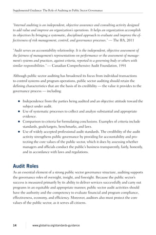 “Internal auditing is an independent, objective assurance and consulting activity designed
to add value and improve an organization’s operations. It helps an organization accomplish
its objectives by bringing a systematic, disciplined approach to evaluate and improve the ef-
fectiveness of risk management, control, and governance processes.” — The IIA, 2011
“Audit serves an accountability relationship. It is the independent, objective assessment of
the fairness of management’s representations on performance or the assessment of manage-
ment’s systems and practices, against criteria, reported to a governing body or others with
similar responsibilities.” — Canadian Comprehensive Audit Foundation, 1991
Although public sector auditing has broadened its focus from individual transactions
to control systems and program operations, public sector auditing should retain the
defining characteristics that are the basis of its credibility — the value it provides to the
governance process — including:
zz Independence from the parties being audited and an objective attitude toward the
subject under audit.
zz Use of systematic processes to collect and analyze substantial and appropriate
evidence.
zz Comparison to criteria for formulating conclusions. Examples of criteria include
standards, goals/targets, benchmarks, and laws.
zz Use of widely accepted professional audit standards. The credibility of the audit
activity strengthens public governance by providing for accountability and pro-
tecting the core values of the public sector, which it does by assessing whether
managers and officials conduct the public’s business transparently, fairly, honestly,
and in accordance with laws and regulations.
Audit Roles
As an essential element of a strong public sector governance structure, auditing supports
the governance roles of oversight, insight, and foresight. Because the public sector’s
success is measured primarily by its ability to deliver services successfully and carry out
programs in an equitable and appropriate manner, public sector audit activities should
have the authority and the competency to evaluate financial and program compliance,
effectiveness, economy, and efficiency. Moreover, auditors also must protect the core
values of the public sector, as it serves all citizens.
Supplemental Guidance: The Role of Auditing in Public Sector Governance
14 www.globaliia.org/standards-guidance
 