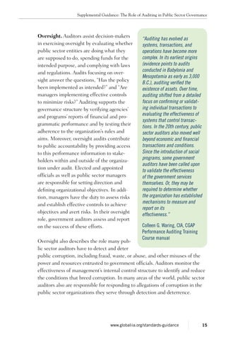 Oversight. Auditors assist decision-makers
in exercising oversight by evaluating whether
public sector entities are doing what they
are supposed to do, spending funds for the
intended purpose, and complying with laws
and regulations. Audits focusing on over-
sight answer the questions, “Has the policy
been implemented as intended?” and “Are
managers implementing effective controls
to minimize risks?” Auditing supports the
governance structure by verifying agencies’
and programs’ reports of financial and pro-
grammatic performance and by testing their
adherence to the organization’s rules and
aims. Moreover, oversight audits contribute
to public accountability by providing access
to this performance information to stake-
holders within and outside of the organiza-
tion under audit. Elected and appointed
officials as well as public sector managers
are responsible for setting direction and
defining organizational objectives. In addi-
tion, managers have the duty to assess risks
and establish effective controls to achieve
objectives and avert risks. In their oversight
role, government auditors assess and report
on the success of these efforts.
Oversight also describes the role many pub-
lic sector auditors have to detect and deter
public corruption, including fraud, waste, or abuse, and other misuses of the
power and resources entrusted to government officials. Auditors monitor the
effectiveness of management’s internal control structure to identify and reduce
the conditions that breed corruption. In many areas of the world, public sector
auditors also are responsible for responding to allegations of corruption in the
public sector organizations they serve through detection and deterrence.
“Auditing has evolved as
systems, transactions, and
operations have become more
complex. In its earliest origins
(evidence points to audits
conducted in Babylonia and
Mesopotamia as early as 3,000
B.C.), auditing verified the
existence of assets. Over time,
auditing shifted from a detailed
focus on confirming or validat-
ing individual transactions to
evaluating the effectiveness of
systems that control transac-
tions. In the 20th century, public
sector auditors also moved well
beyond economic and financial
transactions and conditions.
Since the introduction of social
programs, some government
auditors have been called upon
to validate the effectiveness
of the government services
themselves. Or, they may be
required to determine whether
the organization has established
mechanisms to measure and
report on its
effectiveness.”
Colleen G. Waring, CIA, CGAP
Performance Auditing Training
Course manual
Supplemental Guidance: The Role of Auditing in Public Sector Governance
15www.globaliia.org/standards-guidance
 