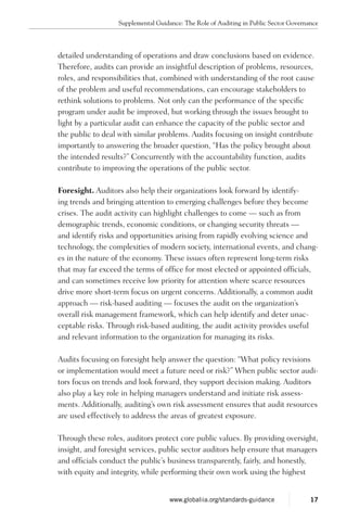 detailed understand­ing of operations and draw conclusions based on evidence.
Therefore, audits can provide an insightful description of problems, resources,
roles, and respon­sibilities that, combined with understanding of the root cause
of the problem and useful recommenda­tions, can encourage stakeholders to
rethink solutions to prob­lems. Not only can the performance of the specific
program under audit be improved, but working through the issues brought to
light by a particular audit can enhance the capacity of the public sector and
the public to deal with similar problems. Audits focusing on insight contribute
importantly to answering the broader question, “Has the policy brought about
the intended results?” Concurrently with the accountability function, audits
contribute to improving the operations of the public sector.
Foresight. Auditors also help their organizations look forward by identify-
ing trends and bringing attention to emerging challenges before they become
crises. The audit activity can highlight challenges to come — such as from
demographic trends, economic conditions, or changing security threats —
and identify risks and opportunities arising from rapidly evolving science and
technol­ogy, the complexities of modern society, international events, and chang­
es in the nature of the economy. These issues often represent long-term risks
that may far exceed the terms of office for most elected or appointed officials,
and can sometimes receive low priority for attention where scarce resources
drive more short-term focus on urgent concerns. Additionally, a common audit
approach — risk-based auditing — focuses the audit on the organization’s
overall risk management framework, which can help identify and deter unac-
ceptable risks. Through risk-based auditing, the audit activity provides useful
and relevant infor­mation to the organization for managing its risks.
Audits focusing on foresight help answer the question: “What policy revisions
or implementation would meet a future need or risk?” When public sector audi-
tors focus on trends and look forward, they support decision making. Auditors
also play a key role in helping managers understand and initiate risk assess-
ments. Additionally, auditing’s own risk assessment ensures that audit resources
are used effectively to address the areas of greatest exposure.
Through these roles, auditors protect core public values. By providing oversight,
insight, and foresight services, public sector auditors help ensure that managers
and officials conduct the public’s business transparently, fairly, and honestly,
with equity and integrity, while performing their own work using the highest
Supplemental Guidance: The Role of Auditing in Public Sector Governance
17www.globaliia.org/standards-guidance
 