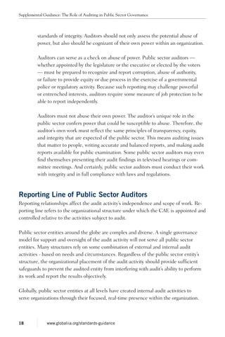 standards of integrity. Auditors should not only assess the potential abuse of
power, but also should be cognizant of their own power within an organization.
Auditors can serve as a check on abuse of power. Public sector auditors —
whether appointed by the legislature or the executive or elected by the voters
— must be prepared to recognize and report corruption, abuse of authority,
or failure to provide equity or due process in the exercise of a governmental
police or regulatory activity. Because such reporting may challenge powerful
or entrenched interests, auditors require some measure of job protection to be
able to report independently.
Auditors must not abuse their own power. The auditor’s unique role in the
public sector confers power that could be susceptible to abuse. Therefore, the
auditor’s own work must reflect the same principles of transparency, equity,
and integrity that are expected of the public sector. This means auditing issues
that matter to people, writing accurate and balanced reports, and making audit
reports available for public examination. Some public sector auditors may even
find themselves presenting their audit findings in televised hearings or com-
mittee meetings. And certainly, public sector auditors must conduct their work
with integrity and in full compliance with laws and regulations.
Reporting Line of Public Sector Auditors
Reporting relationships affect the audit activity’s independence and scope of work. Re-
porting line refers to the organizational structure under which the CAE is appointed and
controlled relative to the activities subject to audit.
Public sector entities around the globe are complex and diverse. A single governance
model for support and oversight of the audit activity will not serve all public sector
entities. Many structures rely on some combination of external and internal audit
activities - based on needs and circumstances. Regardless of the public sector entity’s
structure, the organizational placement of the audit activity should provide sufficient
safeguards to prevent the audited entity from interfering with audit’s ability to perform
its work and report the results objectively.
Globally, public sector entities at all levels have created internal audit activities to
serve organizations through their focused, real-time presence within the organization.
Supplemental Guidance: The Role of Auditing in Public Sector Governance
18 www.globaliia.org/standards-guidance
 