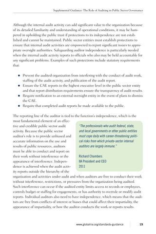 Although the internal audit activity can add significant value to the organization because
of its detailed familiarity and under­standing of operational conditions, it may be ham-
pered in upholding the public trust if protections to its independence are not estab-
lished and cannot be maintained. Public sector entities must establish protections to
ensure that internal audit activities are empowered to report significant issues to appro-
priate oversight authorities. Safeguarding auditor independence is particularly needed
when the internal audit activity reports to officials who also may be held accountable for
any significant problems. Examples of such protections include statutory requirements
that:
zz Prevent the audited organization from interfering with the conduct of audit work,
staffing of the audit activity, and publication of the audit report.
zz Ensure the CAE reports to the highest executive level in the public sector entity
and that report distribution requirements ensure the transparency of audit results.
zz Require notification to an external oversight entity in the event of plans to dismiss
the CAE.
zz Require that completed audit reports be made available to the public.
The reporting line of the auditor is tied to the function’s independence, which is the
most fundamental element of an effec-
tive and credible public sector audit
activity. Because the public sector
auditor’s role is to provide unbiased and
accurate information on the use and
results of public resources, auditors
must be able to conduct and report on
their work without interference or the
appearance of interference. Indepen-
dence is achieved when the audit activ-
ity reports outside the hierarchy of the
organization and activities under audit and when auditors are free to conduct their work
without interference, restrictions, or pressures from the organization being audited.
Such interference can occur if the audited entity limits access to records or employees,
controls budget or staffing for engagements, or has authority to overrule or modify audit
reports. Individual auditors also need to have independence, which means that the audi-
tors are free from conflicts of interest or biases that could affect their impartiality, the
appearance of impartiality, or how the auditor conducts the work or reports results.
“The professionals who audit federal, state,
and local governments or other public entities
must cope daily with career-threatening politi-
cal risks from which private-sector internal
auditors are largely immune.”
Richard Chambers
IIA President and CEO
2011
Supplemental Guidance: The Role of Auditing in Public Sector Governance
19www.globaliia.org/standards-guidance
 