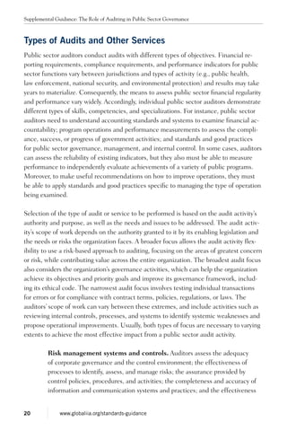Types of Audits and Other Services
Public sector auditors conduct audits with different types of objectives. Financial re-
porting requirements, compliance requirements, and performance indicators for public
sector functions vary between jurisdictions and types of activity (e.g., public health,
law enforcement, national security, and environmental protection) and results may take
years to materialize. Consequently, the means to assess public sector financial regularity
and performance vary widely. Accordingly, individual public sector auditors demonstrate
different types of skills, competencies, and specializations. For instance, public sector
auditors need to understand accounting standards and systems to examine financial ac-
countability; program operations and performance measurements to assess the compli-
ance, success, or progress of government activities; and standards and good practices
for public sector governance, management, and internal control. In some cases, auditors
can assess the reliability of existing indicators, but they also must be able to measure
performance to independently evaluate achievements of a variety of public programs.
Moreover, to make useful recommendations on how to improve operations, they must
be able to apply standards and good practices specific to managing the type of operation
being examined.
Selection of the type of audit or service to be performed is based on the audit activity’s
authority and purpose, as well as the needs and issues to be addressed. The audit activ-
ity’s scope of work depends on the authority granted to it by its enabling legislation and
the needs or risks the organization faces. A broader focus allows the audit activity flex-
ibility to use a risk-based approach to auditing, focusing on the areas of greatest concern
or risk, while contributing value across the entire organization. The broadest audit focus
also considers the organization’s governance activities, which can help the organization
achieve its objectives and priority goals and improve its governance framework, includ-
ing its ethical code. The narrowest audit focus involves testing individual transactions
for errors or for compliance with contract terms, policies, regulations, or laws. The
auditors’ scope of work can vary between these extremes, and include activities such as
reviewing internal controls, processes, and systems to identify systemic weaknesses and
propose operational improvements. Usually, both types of focus are necessary to varying
extents to achieve the most effective impact from a public sector audit activity.
Risk management systems and controls. Auditors assess the adequacy
of corporate governance and the control environment; the effectiveness of
processes to identify, assess, and manage risks; the assurance provided by
control policies, procedures, and activities; the completeness and accuracy of
information and communication systems and practices; and the effectiveness
Supplemental Guidance: The Role of Auditing in Public Sector Governance
20 www.globaliia.org/standards-guidance
 