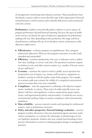 of management’s monitoring and evaluation activities. Many jurisdictions have
developed a systems audit to assess the full scope of the organization’s financial
and performance control systems and to identify deficiencies and recommend
corrective actions.
Performance. Auditors systematically gather evidence to assess aspects of
program performance beyond financial reporting. Because the types of public
sector services are broad, the types of objectives appropriate for performance
auditing will vary. Also, depending on the jurisdiction, the range and focus
of performance auditing will vary. In its broadest context, performance audit
objectives might assess:
zz Effectiveness – evaluates program accomplishments. Has a program
achieved its objectives? What are the program’s outcomes or results, both
intended and unintended?
zz Efficiency – examines productivity, unit cost, or indicators such as utiliza-
tion rates, backlogs, or service wait times. Do operations maximize outputs
in relation to costs and other resource inputs (e.g., number of license renew-
als per staff hour)?
zz Economy – examines the extent to which a public sector operation has
minimized its use of inputs (e.g., money, staff resources, equipment, or
facilities) consistent with the quality needs of the program. For example,
an economy audit may evaluate the validity of a competitive procurement
process to ensure that costs were controlled.
zz Compliance – tests the organization’s conformity with objective require-
ments, standards, or criteria. These types of audits typically assess com-
pliance with laws and regulations, contract requirements, grant require-
ments, and organizational policies and procedures. A relatively new service,
environmental auditing, helps to examine compliance with environmental
regulations.
zz Data reliability – assesses internal controls and reporting for nonfinancial
matters, such as performance measures.
zz Policy and other prospective (forward-looking) evaluation – assesses
program or policy alternatives, forecasts potential program outcomes under
various assumptions, or evaluates the advantages or disadvantages of vari-
ous legislative proposals. Auditors also may compile benchmarking or best
practice information to assist in evaluating program design or management
practices.
Supplemental Guidance: The Role of Auditing in Public Sector Governance
21www.globaliia.org/standards-guidance
 