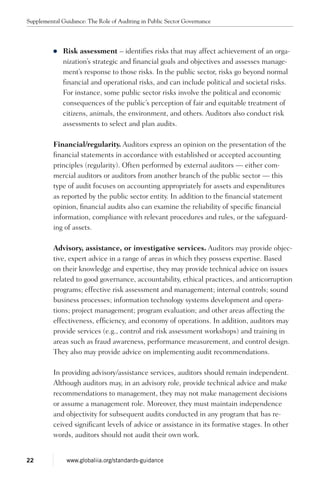 zz Risk assessment – identifies risks that may affect achievement of an orga-
nization’s strategic and financial goals and objectives and assesses manage-
ment’s response to those risks. In the public sector, risks go beyond normal
financial and operational risks, and can include political and societal risks.
For instance, some public sector risks involve the political and economic
consequences of the public’s perception of fair and equitable treatment of
citizens, animals, the environment, and others. Auditors also conduct risk
assessments to select and plan audits.
Financial/regularity. Auditors express an opinion on the presentation of the
financial statements in accordance with established or accepted accounting
principles (regularity). Often performed by external auditors — either com-
mercial auditors or auditors from another branch of the public sector — this
type of audit focuses on accounting appropriately for assets and expenditures
as reported by the public sector entity. In addition to the financial statement
opinion, financial audits also can examine the reliability of specific financial
information, compliance with relevant procedures and rules, or the safeguard-
ing of assets.
Advisory, assistance, or investigative services. Auditors may provide objec-
tive, expert advice in a range of areas in which they possess expertise. Based
on their knowledge and expertise, they may provide technical advice on issues
related to good governance, accountability, ethical practices, and anticorruption
programs; effective risk assessment and management; internal controls; sound
business processes; information technology systems development and opera-
tions; project management; program evaluation; and other areas affecting the
effectiveness, efficiency, and economy of operations. In addition, auditors may
provide services (e.g., control and risk assessment workshops) and training in
areas such as fraud awareness, performance measurement, and control design.
They also may provide advice on implementing audit recommendations.
In providing advisory/assistance services, auditors should remain independent.
Although auditors may, in an advisory role, provide technical advice and make
recommendations to management, they may not make management decisions
or assume a management role. Moreover, they must maintain independence
and objectivity for subsequent audits conducted in any program that has re-
ceived significant levels of advice or assistance in its formative stages. In other
words, auditors should not audit their own work.
Supplemental Guidance: The Role of Auditing in Public Sector Governance
22 www.globaliia.org/standards-guidance
 