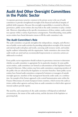 Audit And Other Oversight Committees
in the Public Sector
A corporate governance practice common in the private sector is the use of audit
committees to provide strengthened oversight of the financial and ethical integrity of
publicly held companies. Because this oversight responsibility is essential to effective
governance, public sector entities also may look to the audit committee to play a similar
role. Moreover, depending on the specific circumstances of these entities, audit commit-
tees operate within a variety of governance arrangements. Notwithstanding, many public
sector entities have found alternative means to fill the audit committee’s role.
The Audit Committee’s Role
The audit committee can greatly strengthen the independence, integrity, and effective-
ness of public sector audit activities by providing independent oversight of the internal
and external audit work plans and results, assessing audit resource needs, and mediat-
ing the auditors’ relationship with the organization. Audit committees also ensure that
audit results are aired and any recommended improvements or corrective actions are
addressed or resolved.
Every public sector organization should evaluate its governance structure to determine
whether an audit committee is appropriate for its particular situation. In some public
sector entities, audit committees are formed as subcommittees of the legislative branch
or board of directors. Other entities may form audit committees comprising members of
the public who are selected by the legislative or executive branches. Some public sector
entities have formed audit committees composed of ministers or managers of outside
oversight agencies, members of the management hierarchy under audit, or a combina-
tion. An example of the former approach is the central harmonization units within the
Finance Directorates of certain European Union countries, which oversee the audit ac-
tivities within other agencies and may form an audit committee to which other agencies’
internal auditors provide reports.
The need for, and composition of, the audit committee will depend on individual
circumstances, the nature of the audit activity, and the decision of the legislative or
governing body.
Supplemental Guidance: The Role of Auditing in Public Sector Governance
23www.globaliia.org/standards-guidance
 