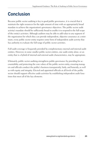 Conclusion
Because public sector auditing is key to good public governance, it is crucial that it
maintain the right resources for the right amount of time with an appropriately broad
mandate to achieve the organization’s governance objectives. The public sector audit
activity’s mandate should be sufficiently broad to enable it to respond to the full scope
of the entity’s activities. Although auditors may be able to add value to any segment of
the organization for which they can provide independent, objective assurance at a mini-
mum, every public sector entity requires some form of independent audit activity that
has authority to evaluate the full range of public sector activities.
Full audit coverage is frequently provided by complementary external and internal audit
entities. However, in some smaller public sector entities, one audit entity alone, or an
entity that is a hybrid of internal and external audit characteristics, may be appropriate.
Ultimately, public sector auditing strengthens public governance by providing for ac-
countability and protecting the core values of the public sector entity, ensuring manag-
ers and officials conduct the public’s business transparently, fairly, and honestly, as well
as with equity and integrity. Elected and appointed officials at all levels of the public
sector should support effective audit activities by establishing independent audit func-
tions that meet all of the key elements.
Supplemental Guidance: The Role of Auditing in Public Sector Governance
25www.globaliia.org/standards-guidance
 