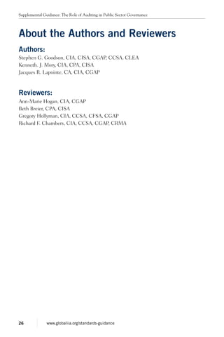 About the Authors and Reviewers
Authors:
Stephen G. Goodson, CIA, CISA, CGAP, CCSA, CLEA
Kenneth. J. Mory, CIA, CPA, CISA
Jacques R. Lapointe, CA, CIA, CGAP
Reviewers:
Ann-Marie Hogan, CIA, CGAP
Beth Breier, CPA, CISA
Gregory Hollyman, CIA, CCSA, CFSA, CGAP
Richard F. Chambers, CIA, CCSA, CGAP, CRMA
Supplemental Guidance: The Role of Auditing in Public Sector Governance
26 www.globaliia.org/standards-guidance
 