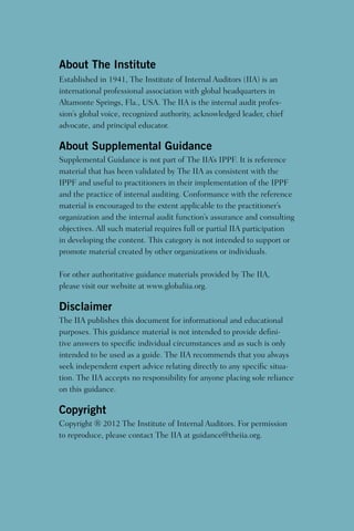 About The Institute
Established in 1941, The Institute of Internal Auditors (IIA) is an
international professional association with global headquarters in
Altamonte Springs, Fla., USA. The IIA is the internal audit profes-
sion’s global voice, recognized authority, acknowledged leader, chief
advocate, and principal educator.
About Supplemental Guidance
Supplemental Guidance is not part of The IIA’s IPPF. It is reference
material that has been validated by The IIA as consistent with the
IPPF and useful to practitioners in their implementation of the IPPF
and the practice of internal auditing. Conformance with the reference
material is encouraged to the extent applicable to the practitioner’s
organization and the internal audit function’s assurance and consulting
objectives. All such material requires full or partial IIA participation
in developing the content. This category is not intended to support or
promote material created by other organizations or individuals.
For other authoritative guidance materials provided by The IIA,
please visit our website at www.globaliia.org.
Disclaimer
The IIA publishes this document for informational and educational
purposes. This guidance material is not intended to provide defini-
tive answers to specific individual circumstances and as such is only
intended to be used as a guide. The IIA recommends that you always
seek independent expert advice relating directly to any specific situa-
tion. The IIA accepts no responsibility for anyone placing sole reliance
on this guidance.
Copyright
Copyright ® 2012 The Institute of Internal Auditors. For permission
to reproduce, please contact The IIA at guidance@theiia.org.
 