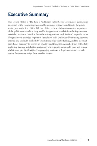 Executive Summary
This second edition of “The Role of Auditing in Public Sector Governance” came about
as a result of the extraordinary demand for guidance related to auditing in the public
sector. Just as the first edition did, this edition presents information on the importance
of the public sector audit activity to effective governance and defines the key elements
needed to maximize the value the audit activity provides to all levels of the public sector.
The guidance is intended to point to the roles of audit (without differentiating between
external and internal), methods by which those roles can be fulfilled, and the essential
ingredients necessary to support an effective audit function. As such, it may not be fully
applicable in every jurisdiction, particularly where public sector audit roles and respon-
sibilities are specifically defined by governing institutes or legal mandates to exclude
certain functions or assign them to other entities.
Supplemental Guidance: The Role of Auditing in Public Sector Governance
3www.globaliia.org/standards-guidance
 