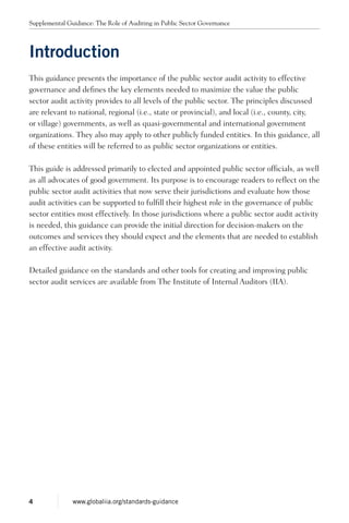 Introduction
This guidance presents the importance of the public sector audit activity to effective
governance and defines the key elements needed to maximize the value the public
sector audit activity provides to all levels of the public sector. The principles discussed
are relevant to national, regional (i.e., state or provincial), and local (i.e., county, city,
or village) governments, as well as quasi-governmental and international government
organizations. They also may apply to other publicly funded entities. In this guidance, all
of these entities will be referred to as public sector organizations or entities.
This guide is addressed primarily to elected and appointed public sector officials, as well
as all advocates of good government. Its purpose is to encourage readers to reflect on the
public sector audit activities that now serve their jurisdictions and evaluate how those
audit activities can be supported to fulfill their highest role in the governance of public
sector entities most effectively. In those jurisdictions where a public sector audit activity
is needed, this guidance can provide the initial direction for decision-makers on the
outcomes and services they should expect and the elements that are needed to establish
an effective audit activity.
Detailed guidance on the standards and other tools for creating and improving public
sector audit services are available from The Institute of Internal Auditors (IIA).
Supplemental Guidance: The Role of Auditing in Public Sector Governance
4 www.globaliia.org/standards-guidance
 