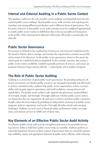 Internal and External Auditing in a Public Sector Context
This guidance addresses the role of public sector auditing, including both internal and
external public sector auditing. Myriad public sector audit activities and reporting rela-
tionships exist among different jurisdictions and in different forms of government. The
key point, however, is that public sector audit activities must be configured appropriately
to enable public sector entities to fulfill their duty to be accountable and transparent
to the public while achieving their objectives effectively, efficiently, economically, and
ethically.
Public Sector Governance
Governance is defined as the combination of processes and structures implemented by
the board to inform, direct, manage, and monitor the organization’s activities toward the
achievement of its objectives. In the public sector, governance relates to the means by
which goals are established and accomplished. It also includes activities that ensure a
public sector entity’s credibility, establish equitable provision of services, and assure ap-
propriate behavior of government officials — reducing the risk of public corruption.
The Role of Public Sector Auditing
Auditing is a cornerstone of good public sector governance. By providing unbiased, ob-
jective assessments of whether public resources are managed responsibly and effectively
to achieve intended results, auditors help public sector organizations achieve account-
ability and integrity, improve operations, and instill confidence among citizens and
stakeholders. The public sector auditor’s role supports the governance responsibilities
of oversight, insight, and foresight. Oversight addresses whether public sector entities
are doing what they are supposed to do and serves to detect and deter public corruption.
Insight assists decision-makers by providing an independent assessment of public sector
programs, policies, operations, and results. Foresight identifies trends and emerging
challenges. Auditors use tools such as financial audits, performance audits, investiga-
tions, and advisory services to fulfill each of these roles.
Key Elements of an Effective Public Sector Audit Activity
An effective public sector audit activity strengthens governance by materially increas-
ing citizens’ ability to hold their public sector entity accountable. Auditors perform an
especially important function in those aspects of governance that are crucial for promot-
ing credibility, equity, and appropriate behavior of public sector officials, while reducing
Supplemental Guidance: The Role of Auditing in Public Sector Governance
5www.globaliia.org/standards-guidance
 