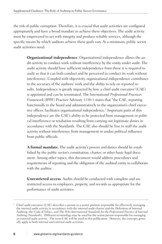the risk of public corruption. Therefore, it is crucial that audit activities are configured
appropriately and have a broad mandate to achieve these objectives. The audit activity
must be empowered to act with integrity and produce reliable services, although the
specific means by which auditors achieve these goals vary. At a minimum, public sector
audit activities need:
Organizational independence. Organizational independence allows the au-
dit activity to conduct work without interference by the entity under audit. The
audit activity should have sufficient independence from those it is required to
audit so that it can both conduct and be perceived to conduct its work without
interference. Coupled with objectivity, organizational independence contributes
to the accuracy of the auditors’ work and the ability to rely on reported re-
sults. Independence is greatly impacted by how a chief audit executive1
(CAE)
is appointed and can be terminated. The International Professional Practices
Framework (IPPF) Practice Advisory 1110-1 states that “the CAE, reporting
functionally to the board and administratively to the organization’s chief execu-
tive officer, facilitates organizational independence.” Important parts of this
independence are the CAE’s ability to be protected from management or politi-
cal interference or retaliation resulting from carrying out legitimate duties in
accordance with the Standards. The CAE also should be free to staff the audit
activity without interference from management or undue political influence
from public officials.
A formal mandate. The audit activity’s powers and duties should be estab-
lished by the public sector’s constitution, charter, or other basic legal docu-
ment. Among other topics, this document would address procedures and
requirements of reporting and the obligation of the audited entity to collaborate
with the auditor.
Unrestricted access. Audits should be conducted with complete and un-
restricted access to employees, property, and records as appropriate for the
performance of audit activities.
1
	 Chief audit executive (CAE) describes a person in a senior position responsible for effectively managing
the internal audit activity in accordance with the internal audit charter and the Definition of Internal
Auditing, the Code of Ethics, and The IIA’s International Standards for the Professional Practice of Internal
Auditing (Standards). Different terminology may be used for the senior person responsible for managing
an external audit activity. The term CAE will be used in this publication. However, the concepts gener-
ally apply to both internal and external audit activities.
Supplemental Guidance: The Role of Auditing in Public Sector Governance
6 www.globaliia.org/standards-guidance
 