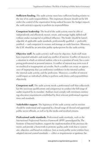 Sufficient funding. The audit activity must have sufficient funding relative to
the size of its audit responsibilities. This important element should not be left
under the control of the organization being audited because the budget impacts
the audit activity’s capacity to perform its responsibilities.
Competent leadership. The head of the audit activity must be able to
independently and effectively recruit, retain, and manage highly skilled staff
without undue managerial or political influence. The leader should be knowl-
edgeable of applicable audit standards, professionally qualified — preferably
certified — and competent to oversee and manage an audit function. Moreover,
the CAE should be an articulate public spokesperson for the audit activity.
Objective staff. An audit activity’s staff must be objective. Audit staff must
have impartial attitudes and avoid any conflict of interest. Conflict of interest is
a situation in which an internal auditor, who is in a position of trust, has a com-
peting professional or personal interest. A conflict of interest may exist even if
no unethical or inappropriate act results. Such a conflict can create an appear-
ance of impropriety that can undermine confidence in the internal auditor,
the internal audit activity, and the profession. Moreover, a conflict of interest
could impair an individual’s ability to perform audit duties and responsibilities
objectively.
Competent staff. The audit activity needs a professional staff that collectively
has the necessary qualifications and competence to conduct the full range of
audits required by its mandate. Auditors must comply with minimum continu-
ing education requirements established by their relevant professional organiza-
tions and standards.
Stakeholder support. The legitimacy of the audit activity and its mission
should be understood and supported by a broad range of elected and appointed
public sector officials, as well as by the media and involved citizens.
Professional audit standards. Professional audit standards, such as the
International Professional Practices Framework (IPPF) promulgated by The
Institute of Internal Auditors, support the implementation of the previous ele-
ments and provide a framework to promote quality audit work that is system-
atic, objective, and based on evidence. Just as many public sector entities have
adopted internal control standards — either as requirements or guidance for
Supplemental Guidance: The Role of Auditing in Public Sector Governance
7www.globaliia.org/standards-guidance
 
