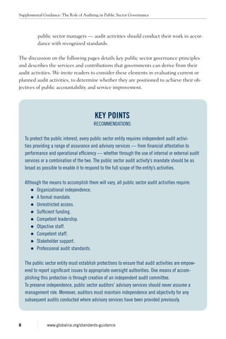 public sector managers — audit activities should conduct their work in accor-
dance with recognized standards.
The discussion on the following pages details key public sector governance principles
and describes the services and contributions that governments can derive from their
audit activities. We invite readers to consider these elements in evaluating current or
planned audit activities, to determine whether they are positioned to achieve their ob-
jectives of public accountability and service improvement.
Key Points
RECOMMENDATIONS
To protect the public interest, every public sector entity requires independent audit activi-
ties providing a range of assurance and advisory services — from financial attestation to
performance and operational efficiency — whether through the use of internal or external audit
services or a combination of the two. The public sector audit activity’s mandate should be as
broad as possible to enable it to respond to the full scope of the entity’s activities.
Although the means to accomplish them will vary, all public sector audit activities require:
zz Organizational independence.
zz A formal mandate.
zz Unrestricted access.
zz Sufficient funding.
zz Competent leadership.
zz Objective staff.
zz Competent staff.
zz Stakeholder support.
zz Professional audit standards.
The public sector entity must establish protections to ensure that audit activities are empow-
ered to report significant issues to appropriate oversight authorities. One means of accom-
plishing this protection is through creation of an independent audit committee.
To preserve independence, public sector auditors’ advisory services should never assume a
management role. Moreover, auditors must maintain independence and objectivity for any
subsequent audits conducted where advisory services have been provided previously.
Supplemental Guidance: The Role of Auditing in Public Sector Governance
8 www.globaliia.org/standards-guidance
 
