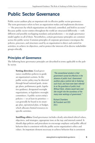 Public Sector Governance
Public sector auditors play an important role in effective public sector governance.
The term governance refers to how an organization makes and implements decisions
— “the processes by which organizations are directed, controlled, and held to account.”
Because public sector entities throughout the world are structured differently — with
different and possibly overlapping mandates and jurisdictions — no single governance
model applies to all of them. Nevertheless, certain governance principles are common
across the public sector. Common principles of corporate governance encompass the
policies, processes, and structures used by an organization to direct and control its
activities, to achieve its objectives, and to protect the interests of its diverse stakeholder
groups ethically.
Principles of Governance
The following basic governance principles are described in terms applicable to the pub-
lic sector.
Setting direction. Good gover-
nance establishes policies to guide
an organization’s actions. In the
public sector, policy may be directed
through broad national goals, strate-
gic plans, performance goals, legisla-
tive guidance, designated oversight
organizations, or legislative oversight
committees. A public sector entity’s
policies — or at least its priorities —
can generally be found in its strate-
gic plan, operational plan, or budget,
which allocates limited resources to
specific activities.
Instilling ethics. Good governance includes clearly articulated ethical values,
objectives, and strategies; appropriate tone at the top; and internal control. It
should align policies and procedures to encourage employee and public official
behavior that is consistent with the public sector organization’s ethics and
values. An important element necessary to achieve behavior that is consistent
“The conventional wisdom is that
government cannot be effective in the
absence of public trust. Government
auditors play a central role in fostering
such trust, and have even been referred
to as the guardians of public trust.
Without them, citizens would lack cred-
ible insight into the soundness of the
many inner workings of government.”
Richard Chambers
IIA President and CEO
2011
Supplemental Guidance: The Role of Auditing in Public Sector Governance
9www.globaliia.org/standards-guidance
 
