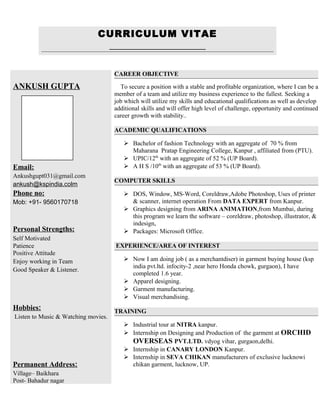 CURRICULUM VITAE
ANKUSH GUPTA
Email:
Ankushgupt031@gmail.com
ankush@kspindia.colm
Phone no:
Mob: +91- 9560170718
Personal Strengths:
Self Motivated
Patience
Positive Attitude
Enjoy working in Team
Good Speaker & Listener.
Hobbies:
Listen to Music & Watching movies.
Permanent Address:
Village– Baikhara
Post- Bahadur nagar
CAREER OBJECTIVE
To secure a position with a stable and profitable organization, where I can be a
member of a team and utilize my business experience to the fullest. Seeking a
job which will utilize my skills and educational qualifications as well as develop
additional skills and will offer high level of challenge, opportunity and continued
career growth with stability..
ACADEMIC QUALIFICATIONS
 Bachelor of fashion Technology with an aggregate of 70 % from
Maharana Pratap Engineering College, Kanpur , affiliated from (PTU).
 UPIC/12th
with an aggregate of 52 % (UP Board).
 A H S /10th
with an aggregate of 53 % (UP Board).
COMPUTER SKILLS
 DOS, Window, MS-Word, Coreldraw,Adobe Photoshop, Uses of printer
& scanner, internet operation From DATA EXPERT from Kanpur.
 Graphics designing from ARINA ANIMATION,from Mumbai, during
this program we learn the software – coreldraw, photoshop, illustrator, &
indesign,
 Packages: Microsoft Office.
EXPERIENCE/AREA OF INTEREST
 Now I am doing job ( as a merchantdiser) in garment buying house (ksp
india pvt.ltd. infocity-2 ,near hero Honda chowk, gurgaon), I have
completed 1.6 year.
 Apparel designing.
 Garment manufacturing.
 Visual merchandising.
TRAINING
 Industrial tour at NITRA kanpur.
 Internship on Designing and Production of the garment at ORCHID
OVERSEAS PVT.LTD. vdyog vihar, gurgaon,delhi.
 Internship in CANARY LONDON Kanpur.
 Internship in SEVA CHIKAN manufacturers of exclusive lucknowi
chikan garment, lucknow, UP.
 