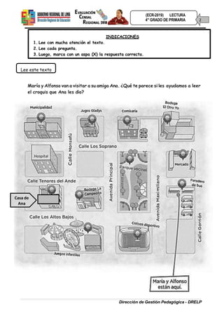 (ECR-2019) LECTURA
4° GRADO DE PRIMARIA 2
Dirección de Gestión Pedagógica - DRELP
1. Lee con mucha atención el texto.
2. Lee cada pregunta.
INDICACIONES
3. Luego, marca con un aspa (X) la respuesta correcta.
Lee este texto
María y Alfonso van a visitar a su amiga Ana. ¿Qué te parece si les ayudamos a leer
el croquis que Ana les dio?
Casa de
Ana
 