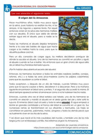 Lee con atención el siguiente texto.
El origen del río Amazonas
Hace muchísimos años, había muy poca agua
en la selva, pues todavía no existían los ríos, ni los
arroyos, ni las lagunas y apenas llovía. Por aquel
entonces vivían en la selva dos hermanos mellizos
con sus abuelos. Él único que sabía de dónde
extraer agua era el abuelo, pero a nadie se lo
decía.
Todas las mañanas el abuelo dejaba temprano
frente a la casa dos baldes de agua que hacía
cargar a los mellizos hasta la casa, para que la
abuelita pudiese cocinar.
Pero un día, cansados de cargar agua, los mellizos decidieron averiguar de
dónde la sacaba el abuelo. Uno de los hermanos se convirtió en picaflor y siguió
al abuelo cuando se fue a bañar. Vio entonces que un gran chorro de agua salía
de un árbol muy frondoso llamado lupuna.
¡Por fin habían descubierto el secreto del abuelo!
Entonces, los hermanos reunieron a todos los animales roedores (ardillas, conejos,
ratones, etc.) y a todas las aves pica-maderas (como los pájaros carpinteros)
para que les ayudasen a cortar el árbol.
Todos aceptaron, y después de un día de trabajo, cuando faltaba muy poco
para que la lupuna cayese a tierra, decidieron ir a descansar. Pero a la mañana
siguiente encontraron el árbol sano y entero. Y al segundo día sucedió lo mismo. El
árbol siempre aparecía entero al amanecer como si no le hubiesen hecho nada.
Entonces, cuando otra vez el árbol estaba casi talado, uno de los hermanos se
convirtió en alacrán y mordió al abuelo en el dedo gordo del pie y éste soltó la
lupuna. El inmenso árbol cayó al suelo y toda la selva retumbó. El agua empezó a
brotar en grandes cantidades y el tronco del árbol se convirtió en un gran río. Sus
numerosas ramas se transformaron en sus afluentes y riachuelos. Las hojas se
convirtieron en paiches, palometas, motas, zúngaros y todos los demás peces que
actualmente viven en los ríos de la selva.
Y así dicen que nació el río más caudaloso del mundo, y también uno de los más
largos junto con el Mississippi y el Nilo. Nos referimos al gran río Amazonas.
Adaptado de: Leyendas amazónicas
https://www.educa.com.bo/content/origen-del-rio-amazonas
Página 2 de 13
 