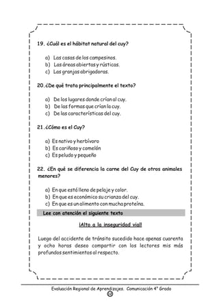 Evaluación Regional de Aprendizajes. Comunicación 4° Grado
12
19. ¿Cuál es el hábitat natural del cuy?
a) Las casas de los campesinos.
b) Las áreas abiertas y rústicas.
c) Las granjas abrigadoras.
20.¿De qué trata principalmente el texto?
a) De los lugares donde crían al cuy.
b) De las formas que crían la cuy.
c) De las características del cuy.
21.¿Cómo es el Cuy?
a) Es nativo y herbívoro
b) Es cariñoso y comelón
c) Es peludo y pequeño
22. ¿En qué se diferencia la carne del Cuy de otros animales
menores?
a) En que está lleno de pelaje y color.
b) En que es económico su crianza del cuy.
c) En que es un alimento con mucha proteína.
Lee con atención el siguiente texto
¡Alto a la inseguridad vial!
Luego del accidente de tránsito sucedido hace apenas cuarenta
y ocho horas deseo compartir con los lectores mis más
profundos sentimientos al respecto.
 