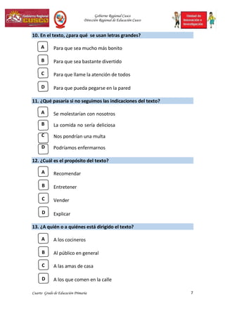 Gobierno Regional Cusco
Dirección Regional de Educación Cusco
7
Cuarto Grado de Educación Primaria
10. En el texto, ¿para qué se usan letras grandes?
A Para que sea mucho más bonito
B Para que sea bastante divertido
C Para que llame la atención de todos
D Para que pueda pegarse en la pared
11. ¿Qué pasaría si no seguimos las indicaciones del texto?
A Se molestarían con nosotros
B La comida no sería deliciosa
C Nos pondrían una multa
D Podríamos enfermarnos
12. ¿Cuál es el propósito del texto?
A Recomendar
B Entretener
C Vender
D Explicar
13. ¿A quién o a quiénes está dirigido el texto?
A A los cocineros
B Al público en general
C A las amas de casa
D A los que comen en la calle
 