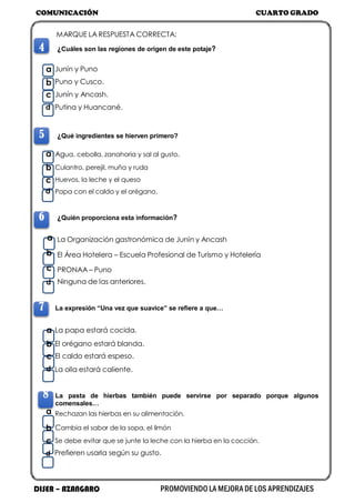 COMUNICACIÓN CUARTO GRADO
DISER – AZANGARO PROMOVIENDO LA MEJORA DE LOS APRENDIZAJES
MARQUE LA RESPUESTA CORRECTA:
4 ¿Cuáles son las regiones de origen de este potaje?
a Junín y Puno
b Puno y Cusco.
c Junín y Ancash.
d Putina y Huancané.
5 ¿Qué ingredientes se hierven primero?
a Agua, cebolla, zanahoria y sal al gusto.
b Culantro, perejil, muña y ruda
c Huevos, la leche y el queso
d Papa con el caldo y el orégano.
6 ¿Quién proporciona esta información?
a La Organización gastronómica de Junín y Ancash
b El Área Hotelera – Escuela Profesional de Turismo y Hotelería
c PRONAA – Puno
d Ninguna de las anteriores.
7 La expresión “Una vez que suavice” se refiere a que…
a La papa estará cocida.
b El orégano estará blanda.
c El caldo estará espeso.
d La olla estará caliente.
8 La pasta de hierbas también puede servirse por separado porque algunos
comensales…
a Rechazan las hierbas en su alimentación.
b Cambia el sabor de la sopa, el limón
c Se debe evitar que se junte la leche con la hierba en la cocción.
d Prefieren usarla según su gusto.
 