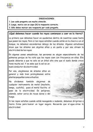 2
Lee el siguiente texto.
INDICACIONES
1. Lee cada pregunta con mucha atención.
2. Luego, marca con un aspa (X) la respuesta correcta.
3. Sólo debes marcar una respuesta por cada pregunta.
¿Qué debemos hacer cuando los rayos comienzan a caer en la tierra?
Lo primero que debemos hacer es quedarnos dentro de nuestras casas hasta
que pasen los rayos. Pero si los rayos estallan cuando estás en la chacra o en el
bosque, no debemos escondernos debajo de los árboles. Algunos estudiosos
dicen que los árboles son objetos altos y en punta y por eso atraen la
electricidad de los rayos.
En algunas zonas amazónicas, las personas se alejan especialmente de las
palmeras porque se ha visto que los rayos caen con frecuencia en ellas. Ello
puede deberse a que no solo es un árbol alto sino que el suelo donde crece
tiene mucha sal. Y se sabe que la sal es un
buen conductor de electricidad.
Por eso, alejémonos de árboles altos en
general y más bien protejámonos entre
plantas pequeñas como arbustos.
No olvidemos también alejarnos de
cualquier instrumento de metal (machete,
lampa, cuchillo), pues el metal facilita el
paso de la electricidad. Es peligroso,
además, estar cerca de rocas duras o del
fuego.
Si los rayos estallan cuando estás navegando o nadando, debemos dirigirnos a
tierra firme para buscar un lugar seguro. Recuerda que el agua atrae la
electricidad.
 
