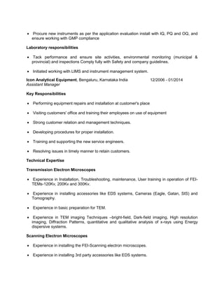  Procure new instruments as per the application evaluation install with IQ, PQ and OQ, and
ensure working with GMP compliance
Laboratory responsibilities
 Tack performance and ensure site activities, environmental monitoring (municipal &
provincial) and inspections Comply fully with Safety and company guidelines.
 Initiated working with LIMS and instrument management system.
Icon Analytical Equipment, Bengaluru, Karnataka India
Assistant Manager
12/2006 - 01/2014
Key Responsibilities
 Performing equipment repairs and installation at customer's place
 Visiting customers' office and training their employees on use of equipment
 Strong customer relation and management techniques.
 Developing procedures for proper installation.
 Training and supporting the new service engineers.
 Resolving issues in timely manner to retain customers.
Technical Expertise
Transmission Electron Microscopes
 Experience in Installation, Troubleshooting, maintenance, User training in operation of FEI-
TEMs-120Kv, 200Kv and 300Kv.
 Experience in installing accessories like EDS systems, Cameras (Eagle, Gatan, SIS) and
Tomography.
 Experience in basic preparation for TEM.
 Experience in TEM imaging Techniques –bright-field, Dark-field imaging, High resolution
imaging, Diffraction Patterns, quantitative and qualitative analysis of x-rays using Energy
dispersive systems.
Scanning Electron Microscopes
 Experience in installing the FEI-Scanning electron microscopes.
 Experience in installing 3rd party accessories like EDS systems.
 