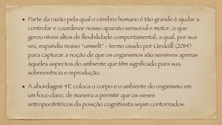 Parte da razão pela qual o cérebro humano é tão grande é ajudar a
controlar e coordenar nosso aparato sensorial e motor, o que
gerou níveis altos de flexibilidade comportamental, a qual, por sua
vez, expandiu nosso “umwelt” - termo usado por Uexküll (2014)
para capturar a noção de que os organismos são sensíveis apenas
àqueles aspectos do ambiente que têm significado para sua
sobrevivência e reprodução.
A abordagem 4E coloca o corpo e o ambiente do organismo em
um foco claro, de maneira a permitir que os vieses
antropocêntricos da posição cognitivista sejam contornados.
 