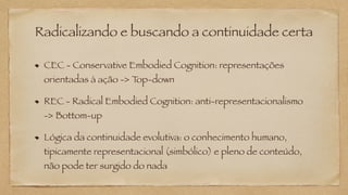 Radicalizando e buscando a continuidade certa
CEC - Conservative Embodied Cognition: representações
orientadas à ação -> T
op-down
REC - Radical Embodied Cognition: anti-representacionalismo
-> Bottom-up
Lógica da continuidade evolutiva: o conhecimento humano,
tipicamente representacional (simbólico) e pleno de conteúdo,
não pode ter surgido do nada
 