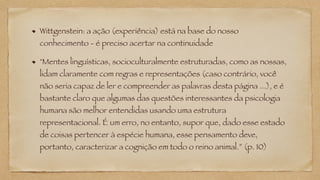 Wittgenstein: a ação (experiência) está na base do nosso
conhecimento - é preciso acertar na continuidade
"Mentes linguísticas, socioculturalmente estruturadas, como as nossas,
lidam claramente com regras e representações (caso contrário, você
não seria capaz de ler e compreender as palavras desta página ...), e é
bastante claro que algumas das questões interessantes da psicologia
humana são melhor entendidas usando uma estrutura
representacional. É um erro, no entanto, supor que, dado esse estado
de coisas pertencer à espécie humana, esse pensamento deve,
portanto, caracterizar a cognição em todo o reino animal.” (p. 10)
 