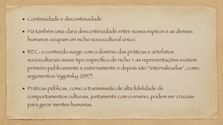 Continuidade e discontinuidade
Há também uma clara descontinuidade entre nossa espécie e as demais:
humanos ocupam um nicho sociocultural único.
REC: o conteúdo surge com o domínio das práticas e artefatos
socioculturais nesse tipo específico de nicho = as representações existem
primeiro publicamente e externamente e depois são “internalizadas", como
argumentou Vygotsky (1997).
Práticas públicas, como a transmissão de alta fidelidade de
comportamentos culturais, juntamente com o ensino, podem ser cruciais
para gerar mentes humanas.
 