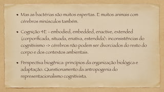 Mas as bactérias são muitos espertas. E muitos animais com
cérebros minúsculos também.
Cognição 4E - embodied, embedded, enactive, extended
(corporificada, situada, enativa, estendida): inconsistências do
cognitivismo -> cérebros não podem ser divorciados do resto do
corpo e dos contextos ambientais.
Perspectiva biogênica: princípios da organização biológica e
adaptação. Questionamento da antropogenia do
representacionalismo cognitivista.
 