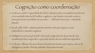 Cognição como coordenação
Anderson, 2003: "capacidade de inferir relações entre circunstâncias externas
e necessidade interna de facilitar a agência, cuja função é permitir ações e
interações bem-sucedidas em um nicho” - definição funcional -> atividade
situada
Brook (1991, 1999): entrelaçamento estreito entre percepção e ação -
embedded or situated cognition
Inteligência como propriedade relacional: surge através da posse de uma
constituição física específica, operando dentro de um ambiente específico
Evolução: milhares de anos desenvolvendo mecanismos perceptivo-ativos de
inteligência, sendo a função simbólica bem mais recente.
 