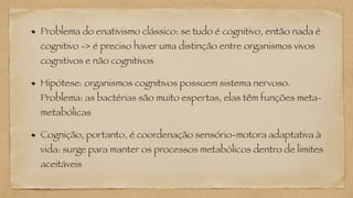 Problema do enativismo clássico: se tudo é cognitivo, então nada é
cognitivo -> é preciso haver uma distinção entre organismos vivos
cognitivos e não cognitivos
Hipótese: organismos cognitivos possuem sistema nervoso.
Problema: as bactérias são muito espertas, elas têm funções meta-
metabólicas
Cognição, portanto, é coordenação sensório-motora adaptativa à
vida: surge para manter os processos metabólicos dentro de limites
aceitáveis
 