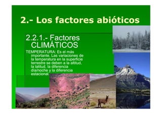 2.-
2.- Los factores abióticos

 2.2.1.- Factores
  CLIMÁTICOS
 TEMPERATURA: Es el más
   importante. Las variaciones de
   la temperatura en la superficie
   terrestre se deben a la altitud,
   la latitud, la diferencia
   día/noche y la diferencia
   estacional.
 