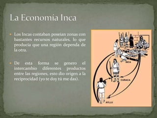  Los Incas contaban poseían zonas con
bastantes recursos naturales, lo que
producía que una región dependa de
la otra.
 De esta forma se genero el
intercambio diferentes productos
entre las regiones, esto dio origen a la
reciprocidad (yo te doy tú me das).
 