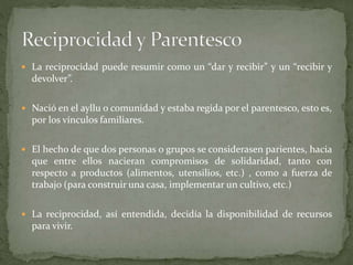  La reciprocidad puede resumir como un “dar y recibir” y un “recibir y
devolver”.
 Nació en el ayllu o comunidad y estaba regida por el parentesco, esto es,
por los vínculos familiares.
 El hecho de que dos personas o grupos se considerasen parientes, hacia
que entre ellos nacieran compromisos de solidaridad, tanto con
respecto a productos (alimentos, utensilios, etc.) , como a fuerza de
trabajo (para construir una casa, implementar un cultivo, etc.)
 La reciprocidad, así entendida, decidía la disponibilidad de recursos
para vivir.
 