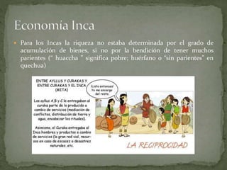 Para los Incas la riqueza no estaba determinada por el grado de
acumulación de bienes, si no por la bendición de tener muchos
parientes (“ huaccha ” significa pobre; huérfano o “sin parientes” en
quechua)
 