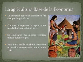  La principal actividad económica fue
siempre la agricultura.
 Como es de esperarse, la organización
inca la llevo a su máximo nivel.
 Se emplearon las mismas técnicas
usadas durante siglos.
 Pero a una escala mucho mayor y con
un sentido de economía nunca antes
visto .
 