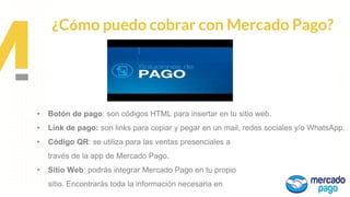 Propuesta de
Valor
¿Cómo puedo cobrar con Mercado Pago?
• Código QR: se utiliza para las ventas presenciales a
través de la app de Mercado Pago.
• Sitio Web: podrás integrar Mercado Pago en tu propio
sitio. Encontrarás toda la información necesaria en
• Botón de pago: son códigos HTML para insertar en tu sitio web.
• Link de pago: son links para copiar y pegar en un mail, redes sociales y/o WhatsApp.
 