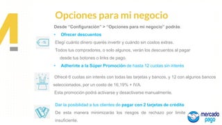 Propuesta de
Valor
Opciones para mi negocio
Desde “Configuración” > “Opciones para mi negocio” podrás:
• Ofrecer descuentos
Elegí cuánto dinero querés invertir y cuándo sin costos extras.
Todos tus compradores, o solo algunos, verán los descuentos al pagar
desde tus botones o links de pago.
• Adherirte a la Súper Promoción de hasta 12 cuotas sin interés
Ofrecé 6 cuotas sin interés con todas las tarjetas y bancos, y 12 con algunos bancos
seleccionados, por un costo de 16,19% + IVA.
Esta promoción podrá activarse y desactivarse manualmente.
Dar la posibilidad a tus clientes de pagar con 2 tarjetas de crédito
De esta manera minimizarás los riesgos de rechazo por limite
insuficiente.
 
