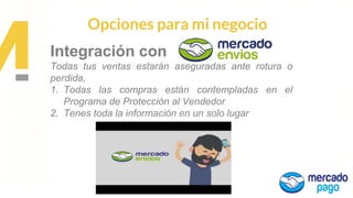 Propuesta de
Valor
Opciones para mi negocio
Integración con
Todas tus ventas estarán aseguradas ante rotura o
perdida,
1. Todas las compras están contempladas en el
Programa de Protección al Vendedor
2. Tenes toda la información en un solo lugar
 