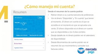Propuesta de
Valor
¿Cómo manejo mi cuenta?
Desde el resumen de la cuenta podrán:
• Retirar dinero a su cuenta bancaria de preferencia
• Ver el dinero “Disponible” y “En cuenta” que tienen
al momento. El dinero en cuenta es el que se
acredita en el momento en que se aprueba una
venta. El dinero disponible es el dinero en cuenta
que se disponibiliza a los 5 días corridos.
• Desde detalle de mi dinero podrán ver el calendario
de disponibilidad
• Desde Movimientos de cuenta podrán ver el
resumen de sus movimientos y consultar sus
facturas online
 
