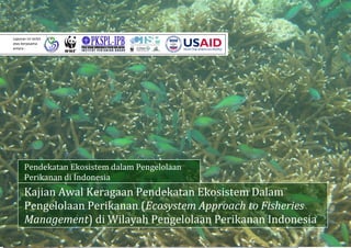   
 
 
 
 
 
 
 
 
 
 
 
 
 
 
 
 
 
 
 
 
 
 
 
 
 
Kajian Awal Keragaan Pendekatan Ekosistem Dalam 
Pengelolaan Perikanan (Ecosystem Approach to Fisheries 
Management) di Wilayah Pengelolaan Perikanan Indonesia 
Pendekatan Ekosistem dalam Pengelolaan 
Perikanan di Indonesia
Laporan ini terbit 
atas kerjasama 
antara : 
 