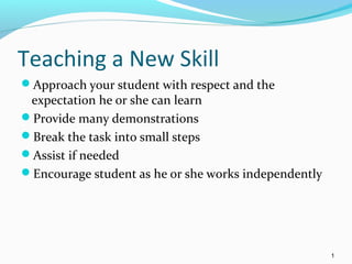 Teaching a New Skill
Approach your student with respect and the
expectation he or she can learn
Provide many demonstrations
Break the task into small steps
Assist if needed
Encourage student as he or she works independently
1
 