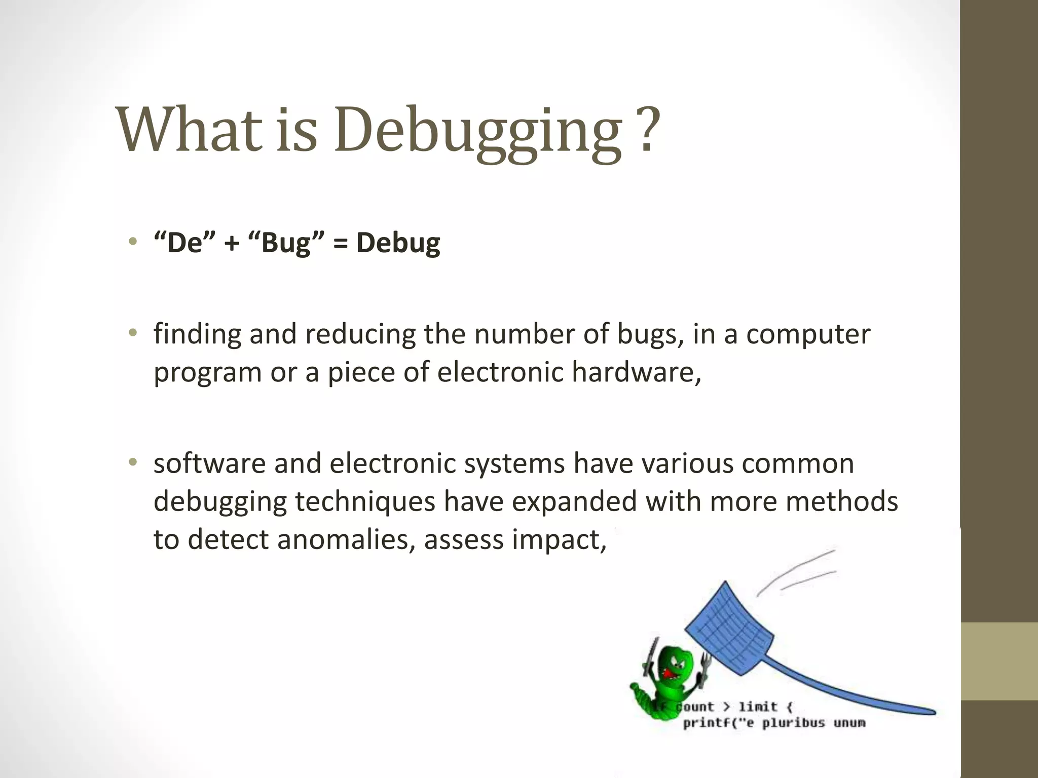 What is Debugging ?
• “De” + “Bug” = Debug
• finding and reducing the number of bugs, in a computer
program or a piece of electronic hardware,
• software and electronic systems have various common
debugging techniques have expanded with more methods
to detect anomalies, assess impact,
 