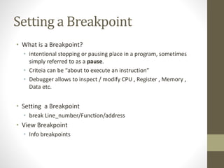 Setting a Breakpoint
• What is a Breakpoint?
• intentional stopping or pausing place in a program, sometimes
simply referred to as a pause.
• Criteia can be “about to execute an instruction”
• Debugger allows to inspect / modify CPU , Register , Memory ,
Data etc.
• Setting a Breakpoint
• break Line_number/Function/address
• View Breakpoint
• Info breakpoints
 