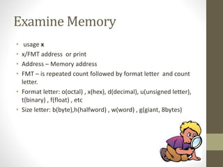 Examine Memory
• usage x
• x/FMT address or print
• Address – Memory address
• FMT – is repeated count followed by format letter and count
letter.
• Format letter: o(octal) , x(hex), d(decimal), u(unsigned letter),
t(binary) , f(float) , etc
• Size letter: b(byte),h(halfword) , w(word) , g(giant, 8bytes)
 