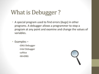 What is Debugger ?
• A special program used to find errors (bugs) in other
programs. A debugger allows a programmer to stop a
program at any point and examine and change the values of
variables.
• Examples –
-GNU Debugger
-Intel Debugger
-softIce
-WinDBG
 