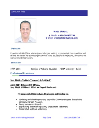 Curriculum Vitae 
WAEL SAMUEL 
 Mobile: +971-508957794 
@ Email: waelkelada@yahoo.com 
Objective 
Experienced HR Officer who enjoys challenges seeking opportunity to learn and that will 
enable me to use my strong organizational skills, educational background, and ability to 
work well with team work. 
Education 
1997- 2001 Bachelor of Arts and Education – MINIA University - Egypt 
Professional Experience 
July 2005 – To Date Thermo L.L.C. (U.A.E) 
April 2014 till date HR Officer. 
July 2005 till March 2014 as Payroll Assistant. 
My responsibilities included but were not limited to: 
 Updating and checking monthly payroll for 28000 employees through the 
company Horizon Program. 
 Doing supplement Payroll. 
 Supervising and checking Leave, Encashment settlement. 
 Prepare full and final settlement. 
Email: waelkelada@yahoo.com Page 1 of 3 Mob: 00971508957794 
 